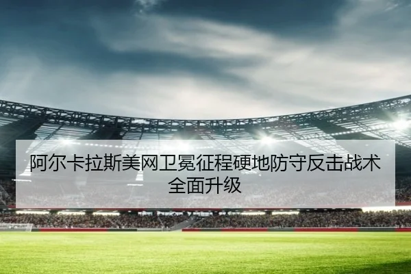 阿尔卡拉斯美网卫冕征程硬地防守反击战术全面升级